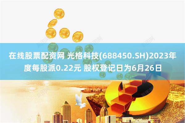 在线股票配资网 光格科技(688450.SH)2023年度每股派0.22元 股权登记日为6月26日