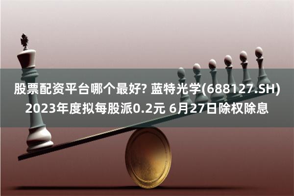 股票配资平台哪个最好? 蓝特光学(688127.SH)2023年度拟每股派0.2元 6月27日除权除息