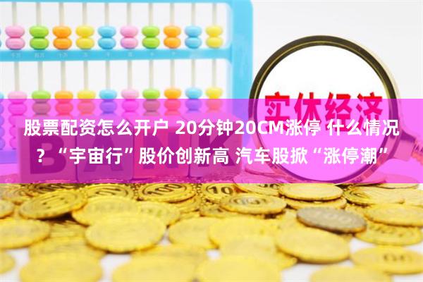 股票配资怎么开户 20分钟20CM涨停 什么情况？“宇宙行”股价创新高 汽车股掀“涨停潮”