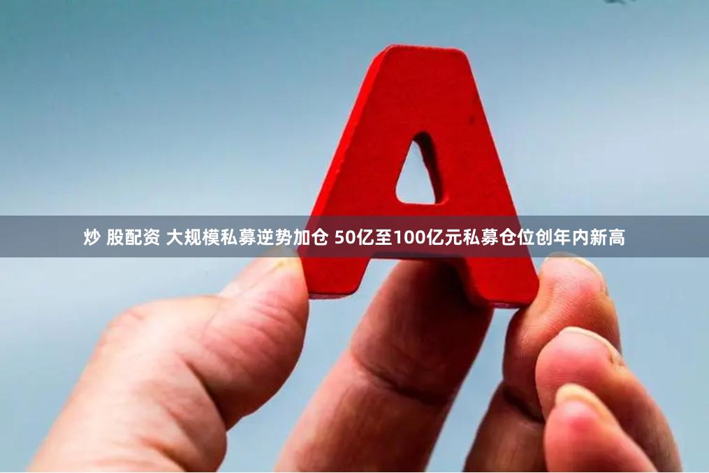 炒 股配资 大规模私募逆势加仓 50亿至100亿元私募仓位创年内新高