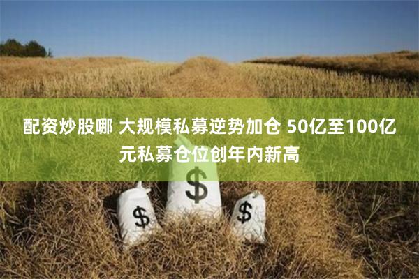 配资炒股哪 大规模私募逆势加仓 50亿至100亿元私募仓位创年内新高