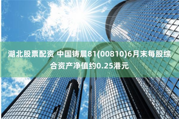 湖北股票配资 中国铸晨81(00810)6月末每股综合资产净值约0.25港元