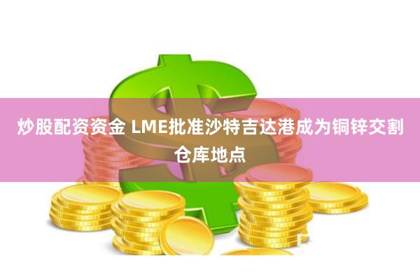 炒股配资资金 LME批准沙特吉达港成为铜锌交割仓库地点