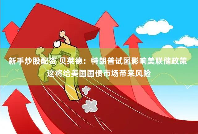 新手炒股配资 贝莱德：特朗普试图影响美联储政策 这将给美国国债市场带来风险