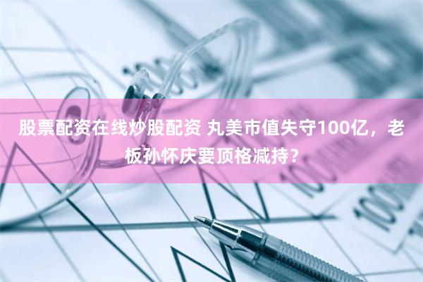 股票配资在线炒股配资 丸美市值失守100亿，老板孙怀庆要顶格减持？