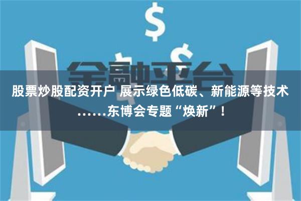 股票炒股配资开户 展示绿色低碳、新能源等技术……东博会专题“焕新”！