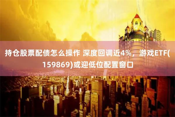 持仓股票配债怎么操作 深度回调近4%，游戏ETF(159869)或迎低位配置窗口