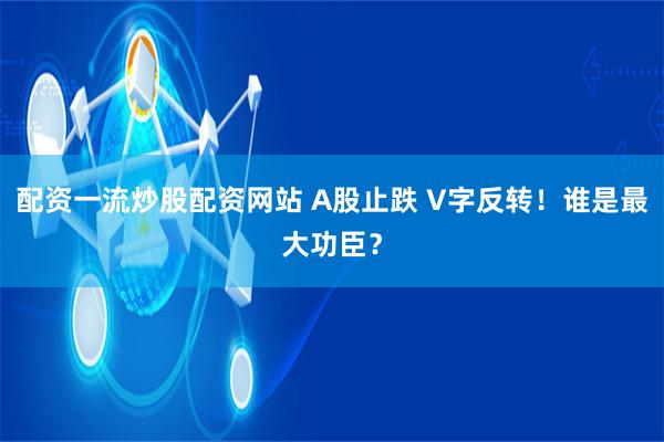 配资一流炒股配资网站 A股止跌 V字反转！谁是最大功臣？