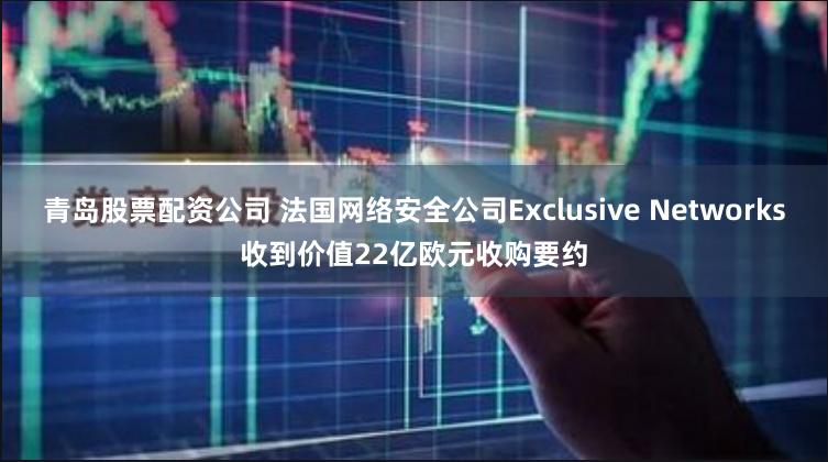 青岛股票配资公司 法国网络安全公司Exclusive Networks收到价值22亿欧元收购要约