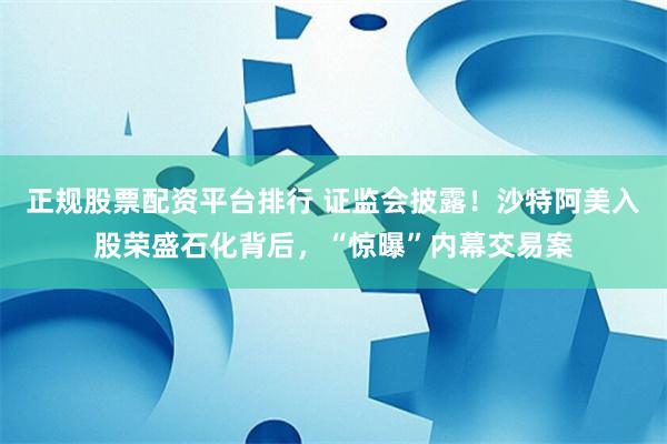 正规股票配资平台排行 证监会披露！沙特阿美入股荣盛石化背后，“惊曝”内幕交易案