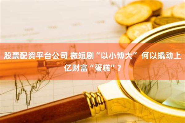 股票配资平台公司 微短剧“以小博大” 何以撬动上亿财富“蛋糕”？