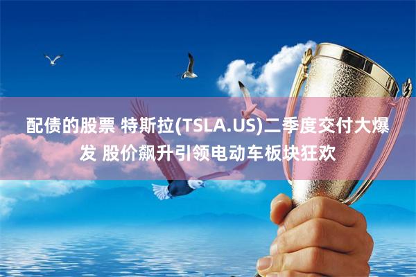 配债的股票 特斯拉(TSLA.US)二季度交付大爆发 股价飙升引领电动车板块狂欢