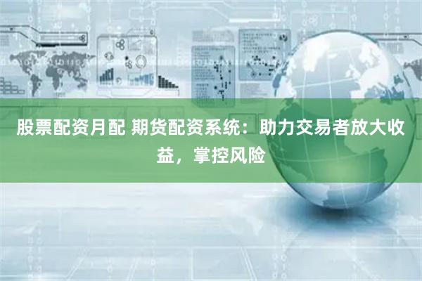 股票配资月配 期货配资系统：助力交易者放大收益，掌控风险