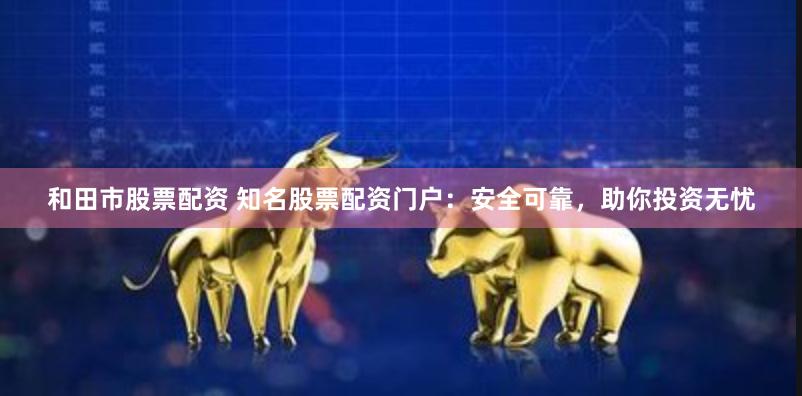 和田市股票配资 知名股票配资门户：安全可靠，助你投资无忧