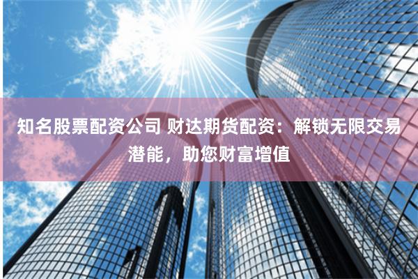 知名股票配资公司 财达期货配资：解锁无限交易潜能，助您财富增值