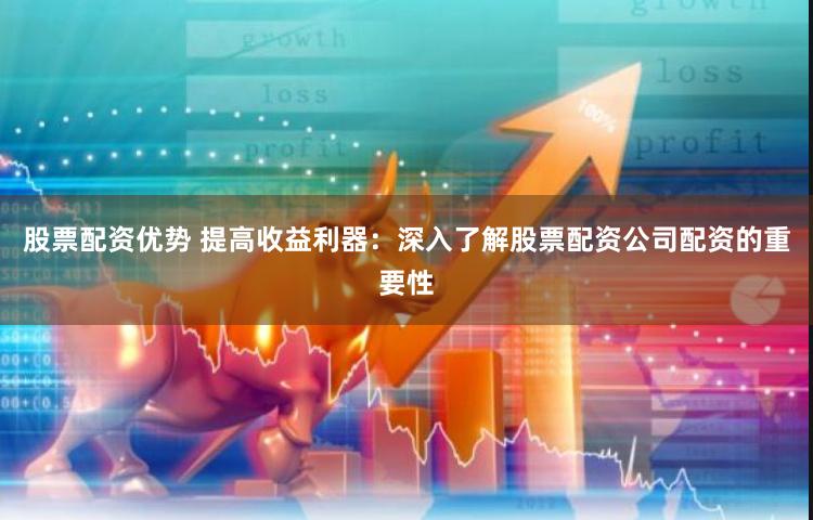 股票配资优势 提高收益利器：深入了解股票配资公司配资的重要性