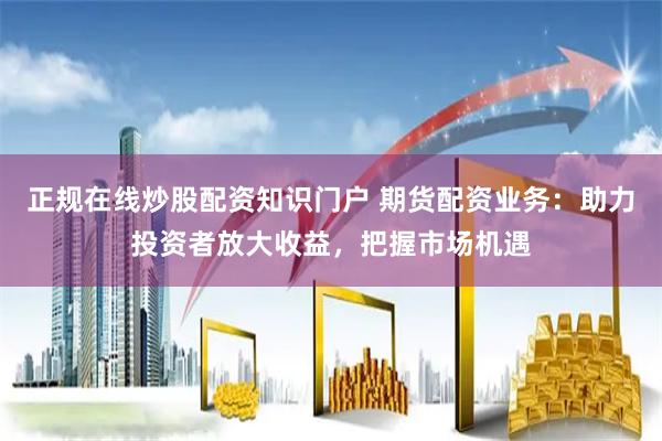 正规在线炒股配资知识门户 期货配资业务：助力投资者放大收益，把握市场机遇