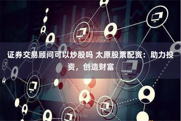 证券交易顾问可以炒股吗 太原股票配资：助力投资，创造财富