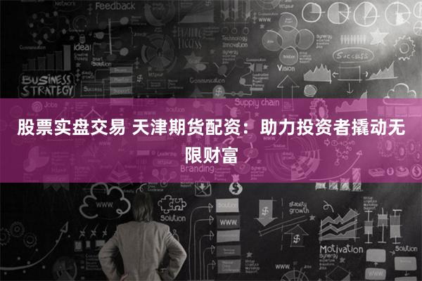 股票实盘交易 天津期货配资：助力投资者撬动无限财富