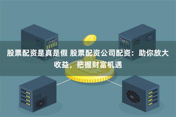 股票配资是真是假 股票配资公司配资：助你放大收益，把握财富机遇