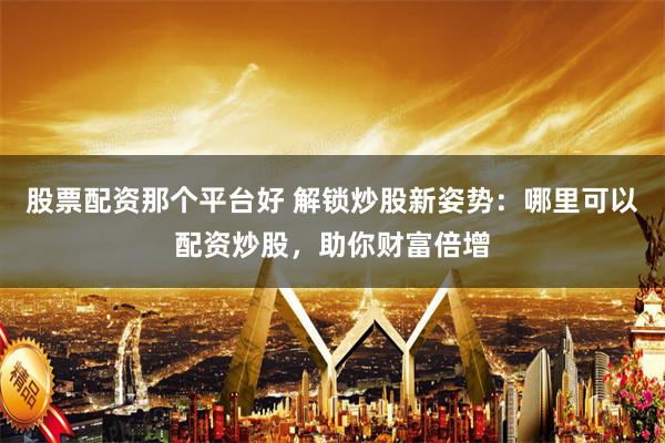 股票配资那个平台好 解锁炒股新姿势：哪里可以配资炒股，助你财富倍增