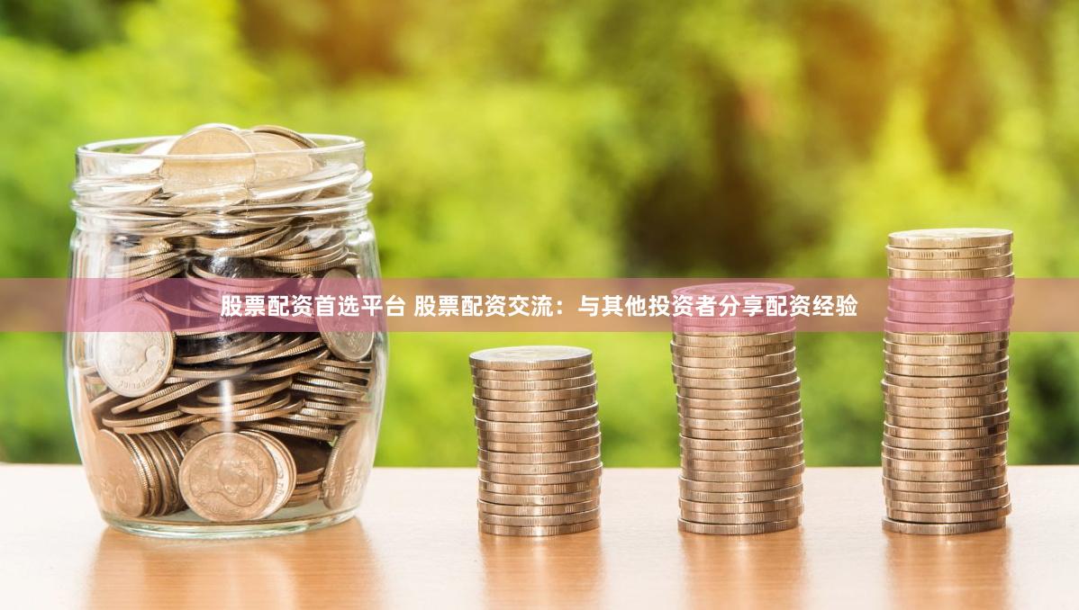 股票配资首选平台 股票配资交流：与其他投资者分享配资经验